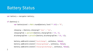 Battery Status
var battery = navigator.battery;	
	
if (battery) {	
	var batteryLevel = Math.round(battery.level * 100) + "%",	
 	
	charging = (battery.charging)? “yes" : "no",	
	chargingTime = parseInt(battery.chargingTime / 60, 10,	
	dischargingTime = parseInt(battery.dischargingTime / 60, 10);	
 	
	battery.addEventListener("levelchange", setStatus, false);	
	battery.addEventListener("chargingchange", setStatus, false);	
	battery.addEventListener("chargingtimechange", setStatus, false);	
}	
 