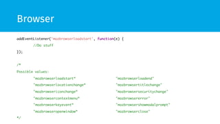 Browser
addEventListener('mozbrowserloadstart', function(e) {	
	//Do stuff	
});	
	
/*	
Possible values:	
	"mozbrowserloadstart“ 	 	 	"mozbrowserloadend"	
	"mozbrowserlocationchange“ 	 	"mozbrowsertitlechange"	
	"mozbrowsericonchange“ 	 	 	"mozbrowsersecuritychange"	
	"mozbrowsercontextmenu“ 	 	 	"mozbrowsererror"	
	"mozbrowserkeyevent“ 	 	 	"mozbrowsershowmodalprompt"	
	"mozbrowseropenwindow“ 	 	 	"mozbrowserclose"	
*/	
 
