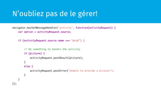 N’oubliez pas de le gérer!
navigator.mozSetMessageHandler('activity', function(activityRequest) { 	
var option = activityRequest.source;	
	
if (activityRequest.source.name === "pick") {	
	
// Do something to handle the activity	
if (picture) {	
activityRequest.postResult(picture);	
}	
else {	
activityRequest.postError("Unable to provide a picture");	
}	
}	
});	
 