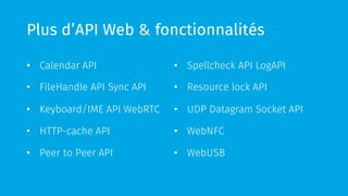 Plus d’API Web & fonctionnalités
•  Calendar API
•  FileHandle API Sync API
•  Keyboard/IME API WebRTC
•  HTTP-cache API
•  Peer to Peer API
•  Spellcheck API LogAPI
•  Resource lock API
•  UDP Datagram Socket API
•  WebNFC
•  WebUSB
 