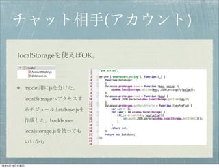 チャット相手(アカウント)
localStorageを使えばOK。
model用にjsを分けた。
localStorageへアクセスす
るモジュールdatabase.jsを
作成した。backbone-
localstorage.jsを使っても
いいかも
13年6月19日水曜日
 