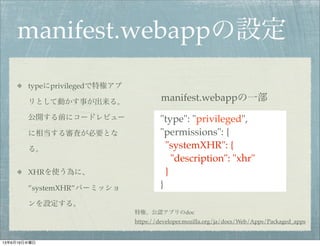 manifest.webappの設定
typeにprivilegedで特権アプ
リとして動かす事が出来る。
公開する前にコードレビュー
に相当する審査が必要とな
る。
XHRを使う為に、
”systemXHR”パーミッショ
ンを設定する。
"type": "privileged",
"permissions": {
"systemXHR": {
"description": "xhr"
}
}
manifest.webappの一部
https://developer.mozilla.org/ja/docs/Web/Apps/Packaged_apps
特権、公認アプリのdoc
13年6月19日水曜日
 