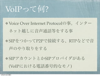 VoIPって何?
Voice Over Internet Protocolの事。インター
ネット越しに音声通話等をする事
SIPをつかってP2Pで接続する、RTPなどで音
声のやり取りをする
SIPアカウントとかSIPプロバイダがある
(VoIPにおける電話番号的なモノ)
13年6月19日水曜日
 