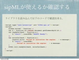 sipMLが使えるか確認する
<script type="text/javascript" src="SIPml-api.js"></script>
<script>
window.onload = function(){
var $ = function(id){return document.getElementById(id);}
var readyCallback = function(e){
$("result").innerHTML="WebRTC Ready!";
};
var errorCallback = function(e){
console.error('Failed to initialize the engine: ' + e.message);
$("result").innerHTML=
'Failed to initialize the engine: ' + e.message;
}
SIPml.init(readyCallback, errorCallback);
}
</script>
ライブラリを読み込んで以下のコードで確認出来る。
13年6月19日水曜日
 