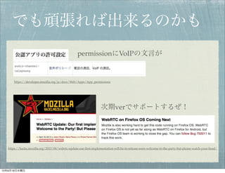 でも頑張れば出来るのかも
permissionにVoIPの文言が
https://hacks.mozilla.org/2013/04/webrtc-update-our-ﬁrst-implementation-will-be-in-release-soon-welcome-to-the-party-but-please-watch-your-head/
https://developer.mozilla.org/ja/docs/Web/Apps/App_permissions
次期verでサポートするぜ！
13年6月19日水曜日
 