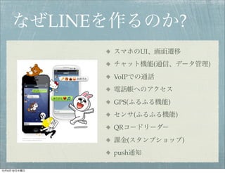 なぜLINEを作るのか?
スマホのUI、画面遷移
チャット機能(通信、データ管理)
VoIPでの通話
電話帳へのアクセス
GPS(ふるふる機能)
センサ(ふるふる機能)
QRコードリーダー
課金(スタンプショップ)
push通知
13年6月19日水曜日
 