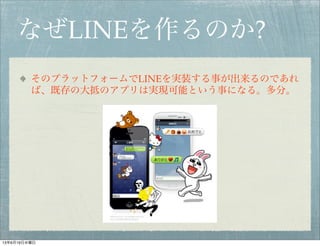 なぜLINEを作るのか?
そのプラットフォームでLINEを実装する事が出来るのであれ
ば、既存の大抵のアプリは実現可能という事になる。多分。
13年6月19日水曜日
 