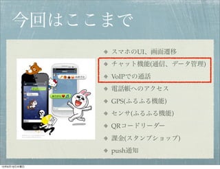 今回はここまで
スマホのUI、画面遷移
チャット機能(通信、データ管理)
VoIPでの通話
電話帳へのアクセス
GPS(ふるふる機能)
センサ(ふるふる機能)
QRコードリーダー
課金(スタンプショップ)
push通知
13年6月19日水曜日
 