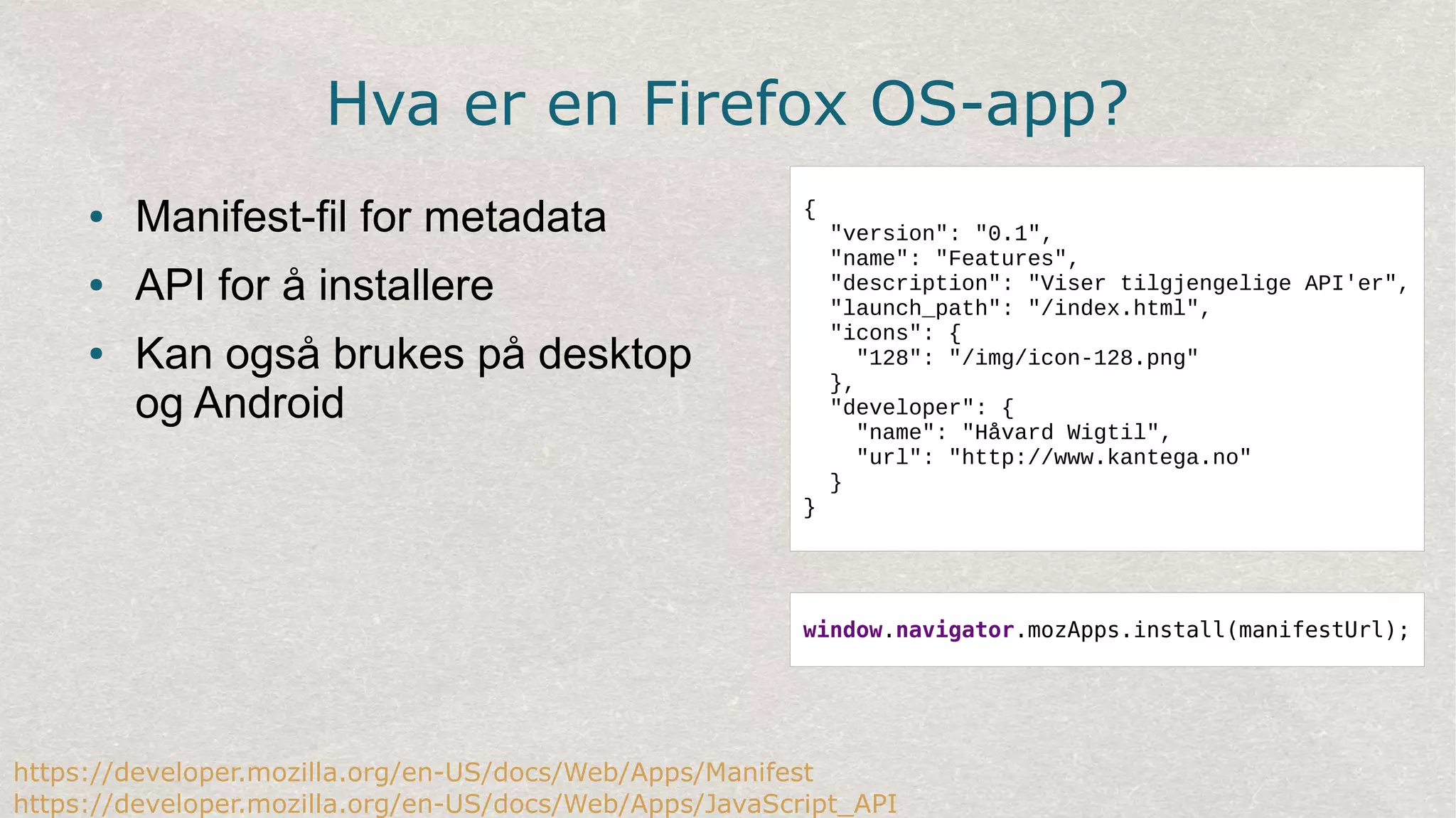 Hva er en Firefox OS-app?
● Manifest-fil for metadata
● API for å installere
● Kan også brukes på desktop
og Android
{
"version": "0.1",
"name": "Features",
"description": "Viser tilgjengelige API'er",
"launch_path": "/index.html",
"icons": {
"128": "/img/icon-128.png"
},
"developer": {
"name": "Håvard Wigtil",
"url": "http://www.kantega.no"
}
}
https://developer.mozilla.org/en-US/docs/Web/Apps/Manifest
https://developer.mozilla.org/en-US/docs/Web/Apps/JavaScript_API
window.navigator.mozApps.install(manifestUrl);
 
