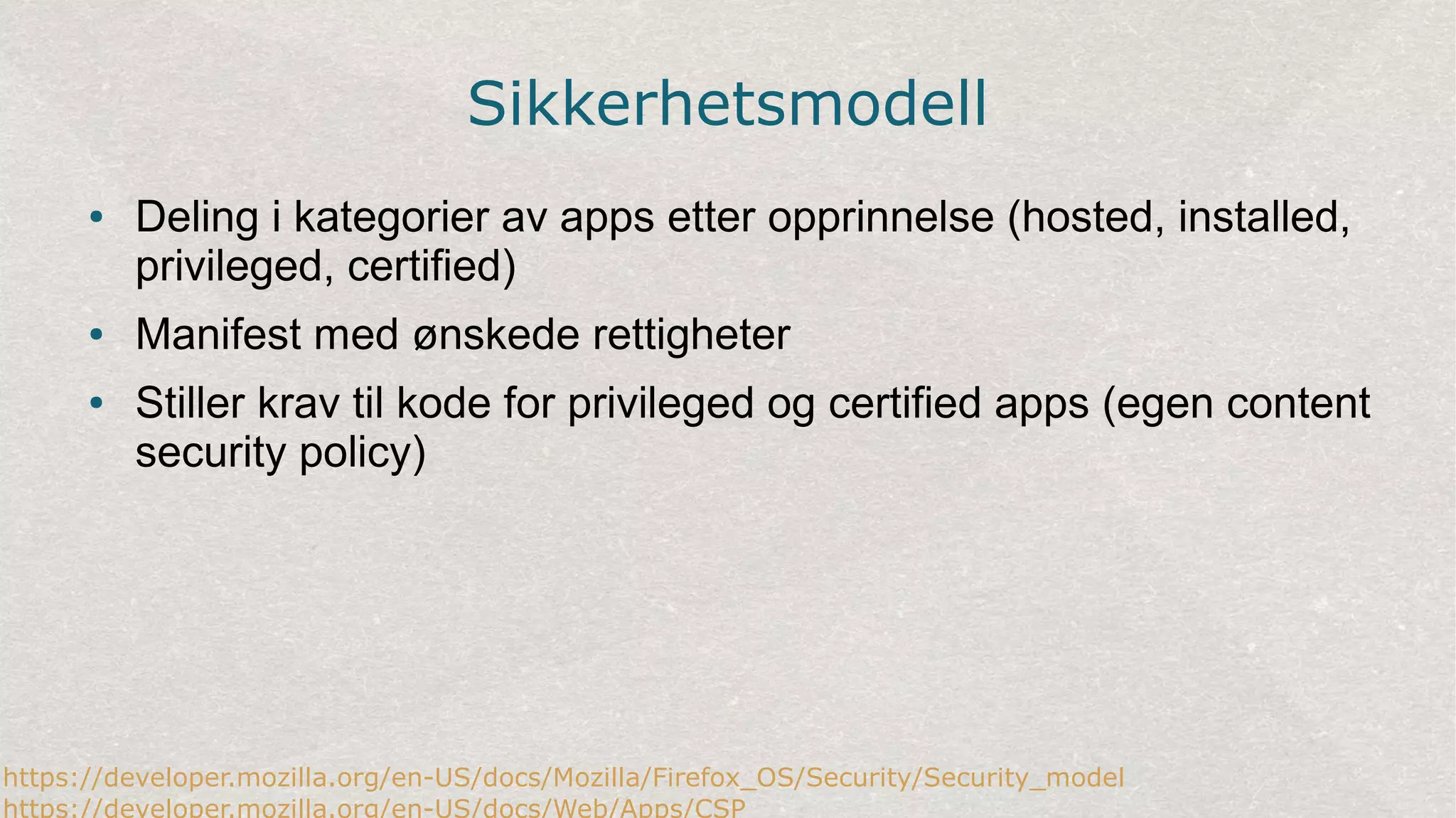 Sikkerhetsmodell
● Deling i kategorier av apps etter opprinnelse (hosted, installed,
privileged, certified)
● Manifest med ønskede rettigheter
● Stiller krav til kode for privileged og certified apps (egen content
security policy)
https://developer.mozilla.org/en-US/docs/Mozilla/Firefox_OS/Security/Security_model
https://developer.mozilla.org/en-US/docs/Web/Apps/CSP
 