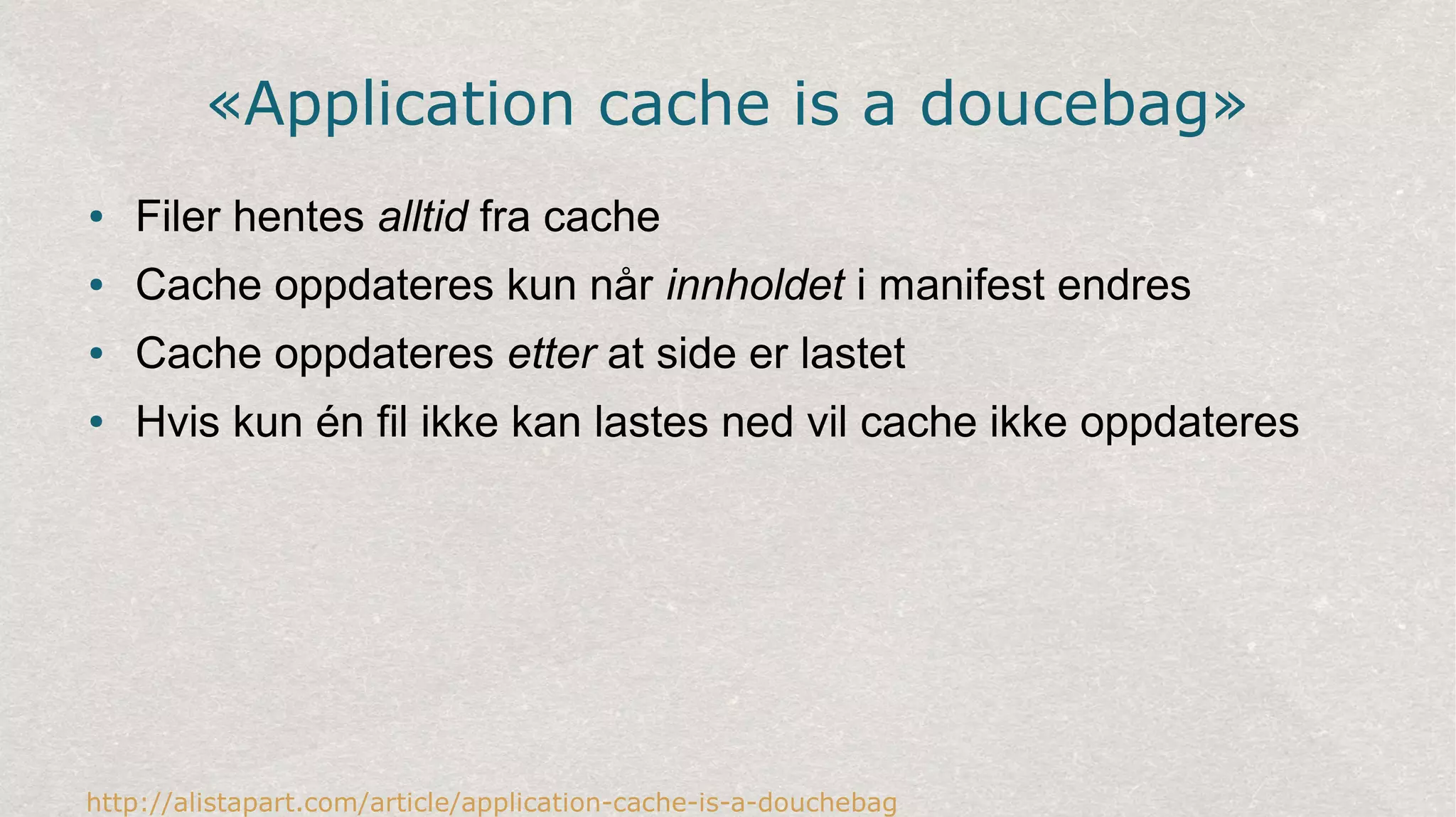 «Application cache is a doucebag»
● Filer hentes alltid fra cache
● Cache oppdateres kun når innholdet i manifest endres
● Cache oppdateres etter at side er lastet
● Hvis kun én fil ikke kan lastes ned vil cache ikke oppdateres
http://alistapart.com/article/application-cache-is-a-douchebag
 