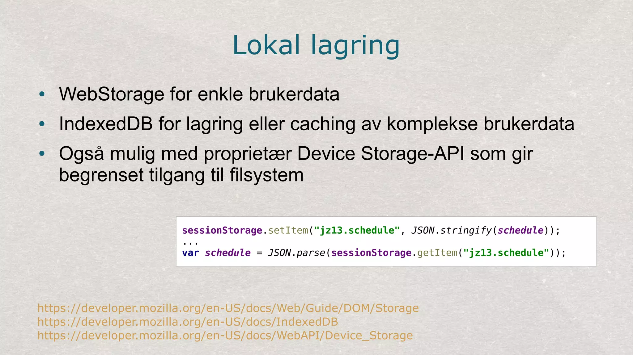 Lokal lagring
● WebStorage for enkle brukerdata
● IndexedDB for lagring eller caching av komplekse brukerdata
● Også mulig med proprietær Device Storage-API som gir
begrenset tilgang til filsystem
https://developer.mozilla.org/en-US/docs/Web/Guide/DOM/Storage
https://developer.mozilla.org/en-US/docs/IndexedDB
https://developer.mozilla.org/en-US/docs/WebAPI/Device_Storage
sessionStorage.setItem("jz13.schedule", JSON.stringify(schedule));
...
var schedule = JSON.parse(sessionStorage.getItem("jz13.schedule"));
 