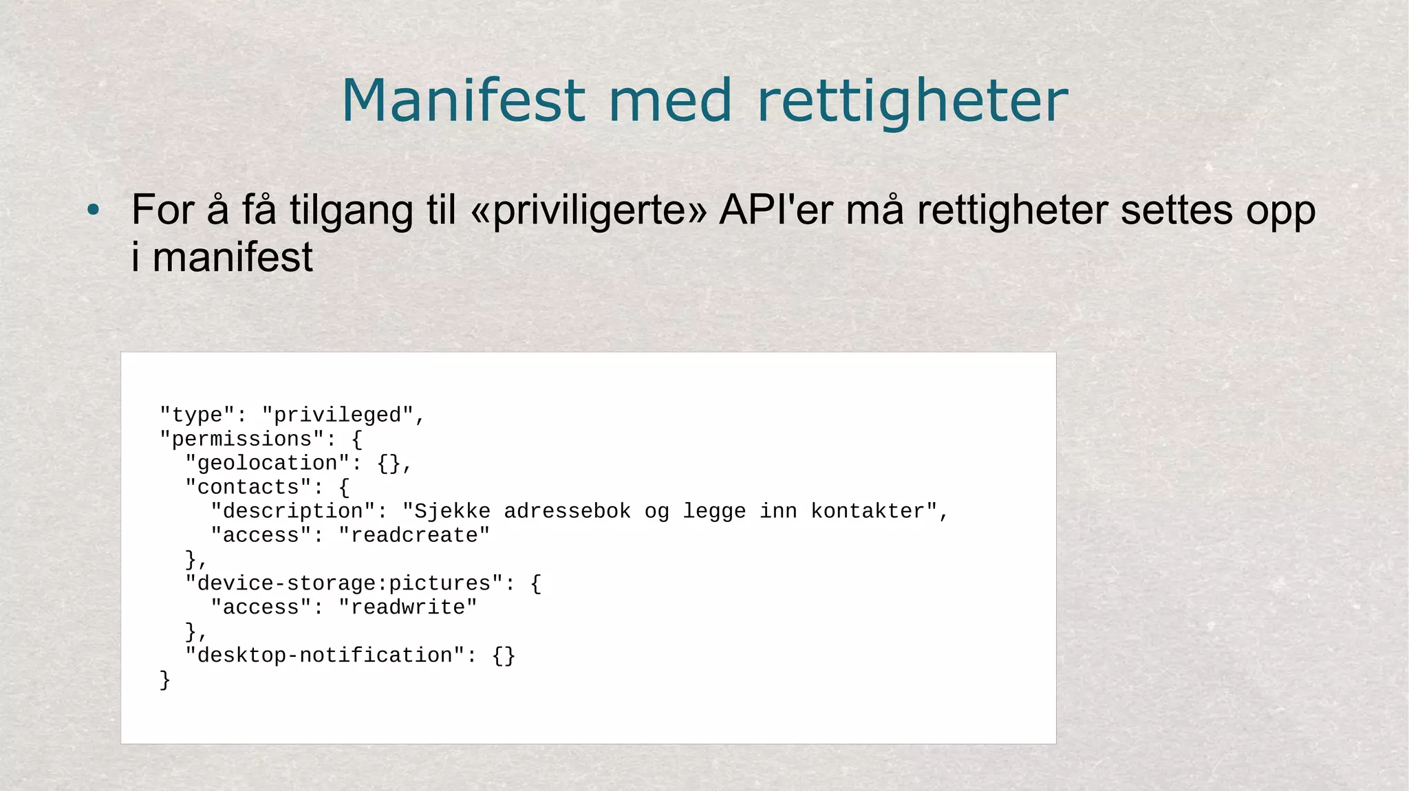 Manifest med rettigheter
● For å få tilgang til «priviligerte» API'er må rettigheter settes opp
i manifest
"type": "privileged",
"permissions": {
"geolocation": {},
"contacts": {
"description": "Sjekke adressebok og legge inn kontakter",
"access": "readcreate"
},
"device-storage:pictures": {
"access": "readwrite"
},
"desktop-notification": {}
}
 