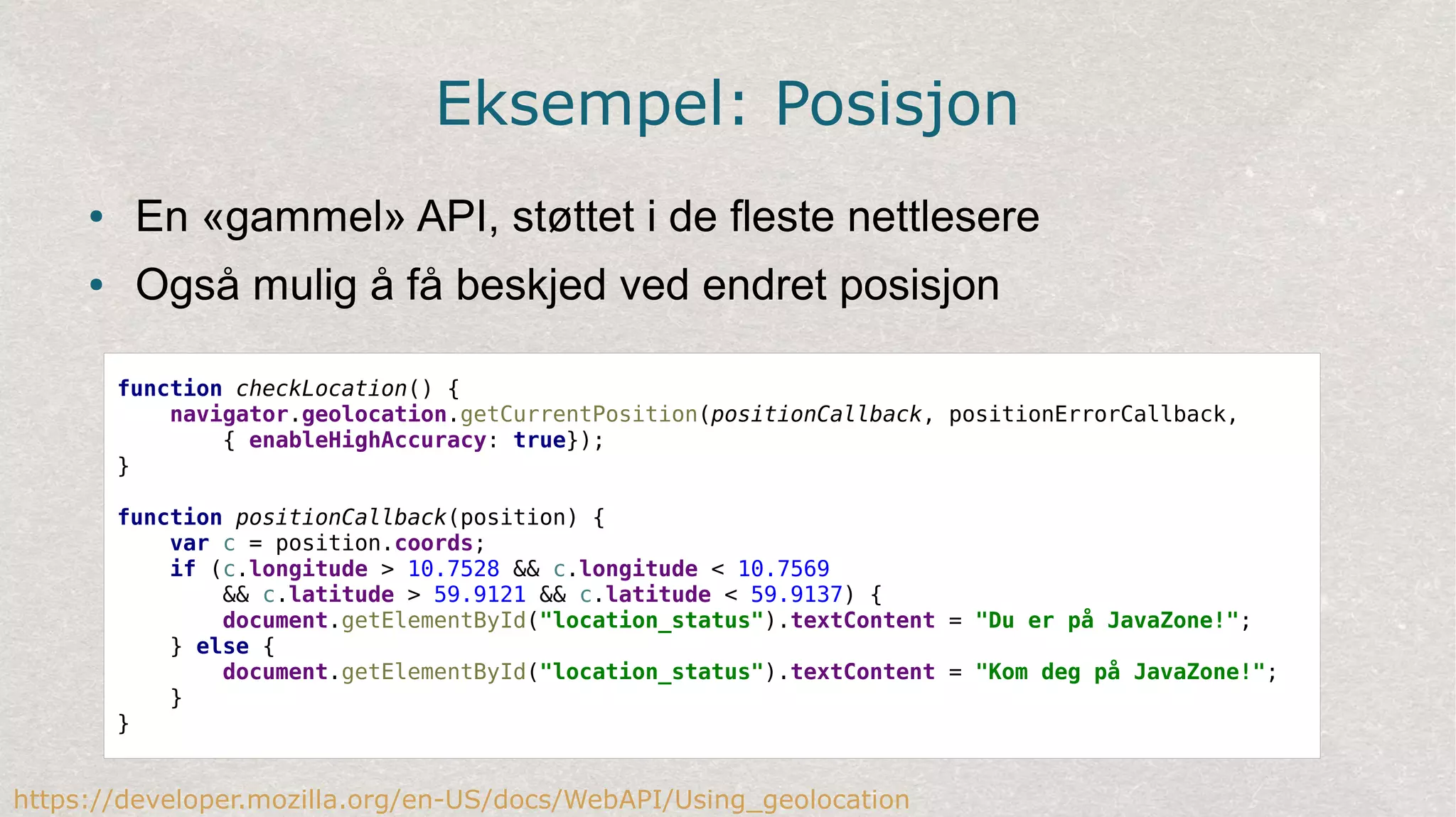 Eksempel: Posisjon
● En «gammel» API, støttet i de fleste nettlesere
● Også mulig å få beskjed ved endret posisjon
function checkLocation() {
navigator.geolocation.getCurrentPosition(positionCallback, positionErrorCallback,
{ enableHighAccuracy: true});
}
function positionCallback(position) {
var c = position.coords;
if (c.longitude > 10.7528 && c.longitude < 10.7569
&& c.latitude > 59.9121 && c.latitude < 59.9137) {
document.getElementById("location_status").textContent = "Du er på JavaZone!";
} else {
document.getElementById("location_status").textContent = "Kom deg på JavaZone!";
}
}
https://developer.mozilla.org/en-US/docs/WebAPI/Using_geolocation
 