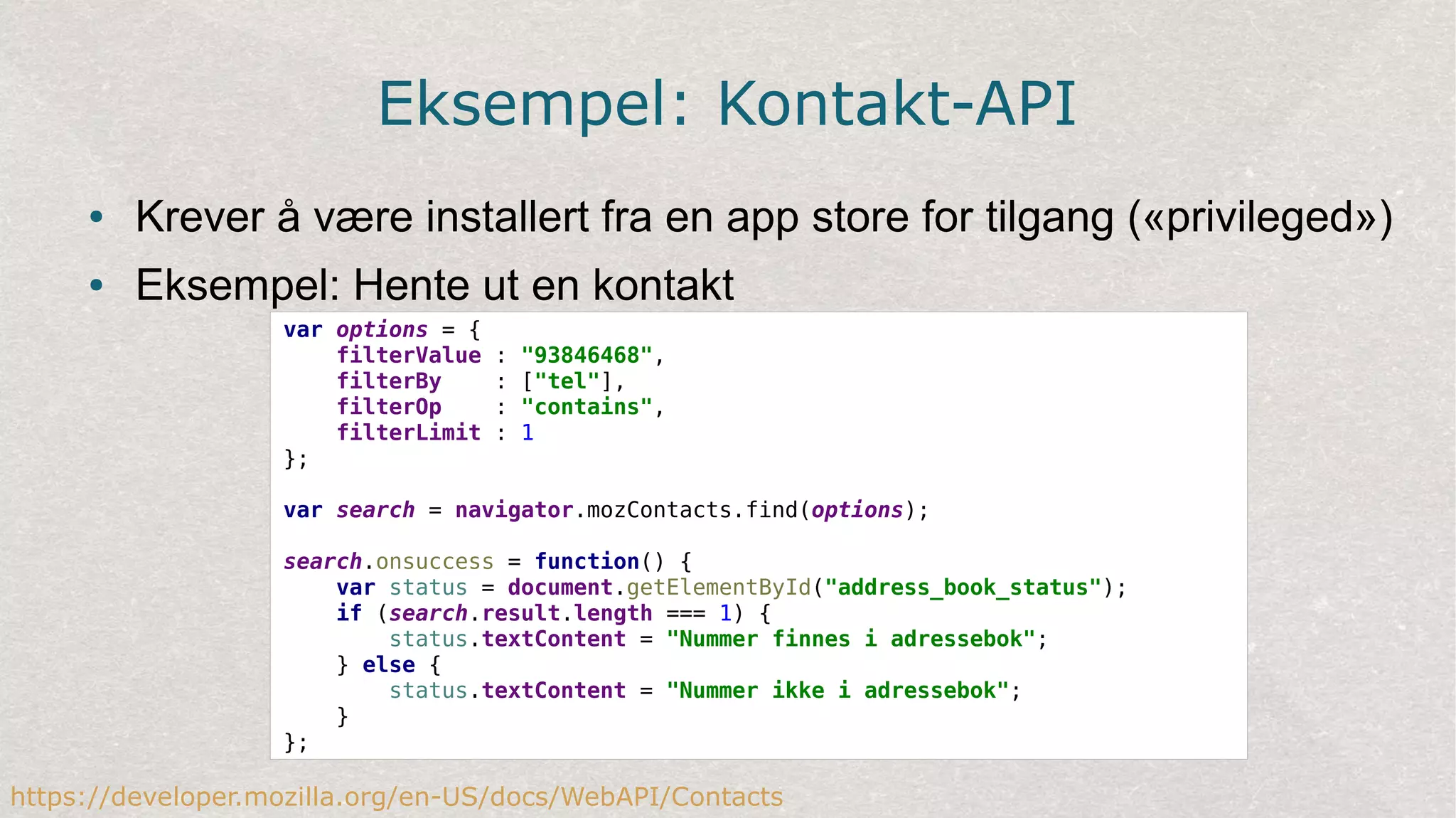 Eksempel: Kontakt-API
● Krever å være installert fra en app store for tilgang («privileged»)
● Eksempel: Hente ut en kontakt
var options = {
filterValue : "93846468",
filterBy : ["tel"],
filterOp : "contains",
filterLimit : 1
};
var search = navigator.mozContacts.find(options);
search.onsuccess = function() {
var status = document.getElementById("address_book_status");
if (search.result.length === 1) {
status.textContent = "Nummer finnes i adressebok";
} else {
status.textContent = "Nummer ikke i adressebok";
}
};
https://developer.mozilla.org/en-US/docs/WebAPI/Contacts
 