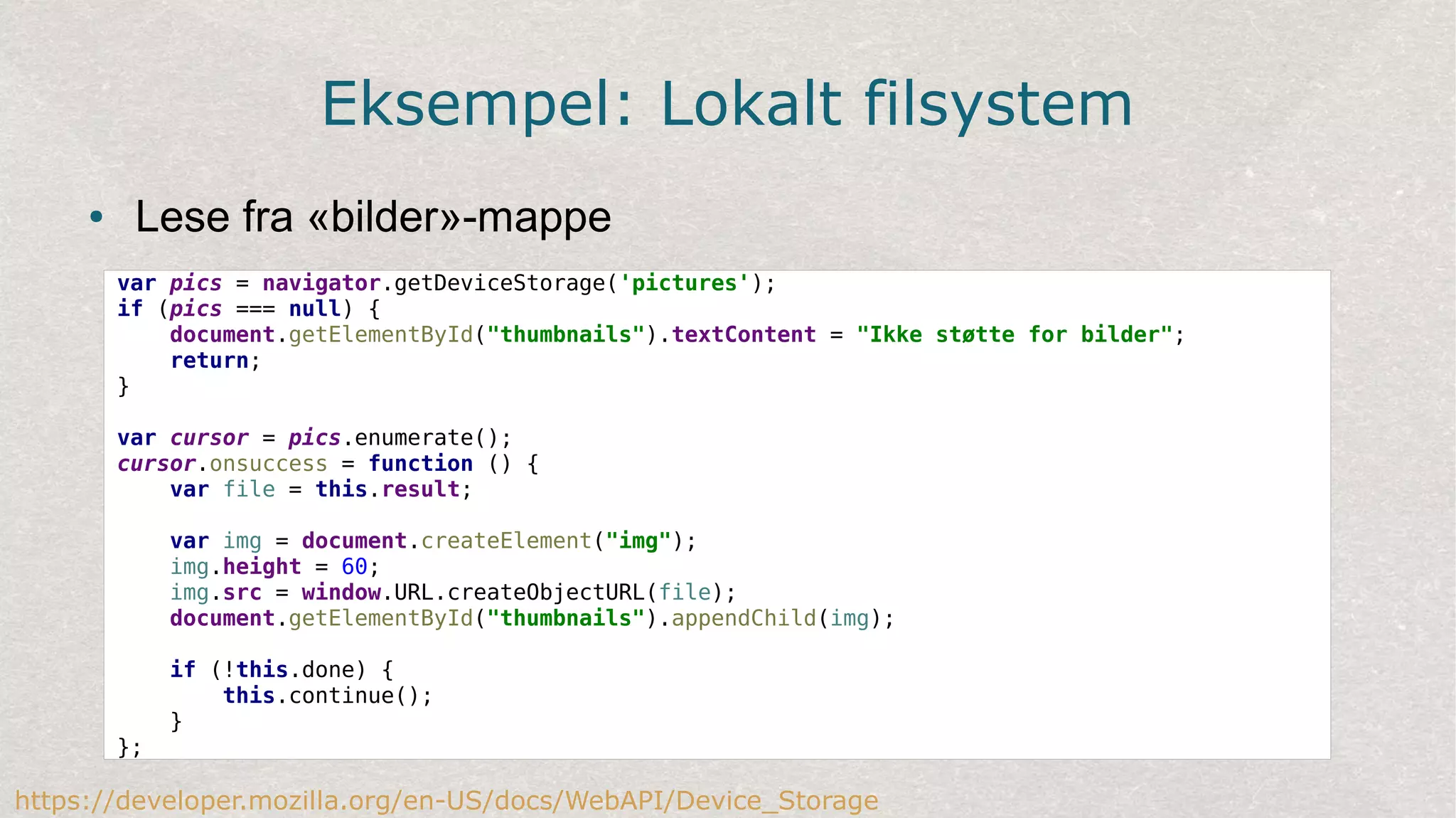 Eksempel: Lokalt filsystem
● Lese fra «bilder»-mappe
var pics = navigator.getDeviceStorage('pictures');
if (pics === null) {
document.getElementById("thumbnails").textContent = "Ikke støtte for bilder";
return;
}
var cursor = pics.enumerate();
cursor.onsuccess = function () {
var file = this.result;
var img = document.createElement("img");
img.height = 60;
img.src = window.URL.createObjectURL(file);
document.getElementById("thumbnails").appendChild(img);
if (!this.done) {
this.continue();
}
};
https://developer.mozilla.org/en-US/docs/WebAPI/Device_Storage
 