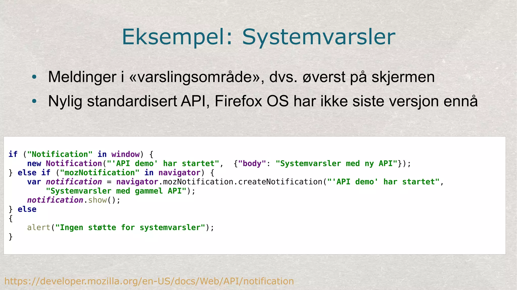 Eksempel: Systemvarsler
● Meldinger i «varslingsområde», dvs. øverst på skjermen
● Nylig standardisert API, Firefox OS har ikke siste versjon ennå
https://developer.mozilla.org/en-US/docs/Web/API/notification
if ("Notification" in window) {
new Notification("'API demo' har startet",  {"body": "Systemvarsler med ny API"});
} else if ("mozNotification" in navigator) {
var notification = navigator.mozNotification.createNotification("'API demo' har startet",
"Systemvarsler med gammel API");
notification.show();
} else
{
alert("Ingen støtte for systemvarsler");
}
 