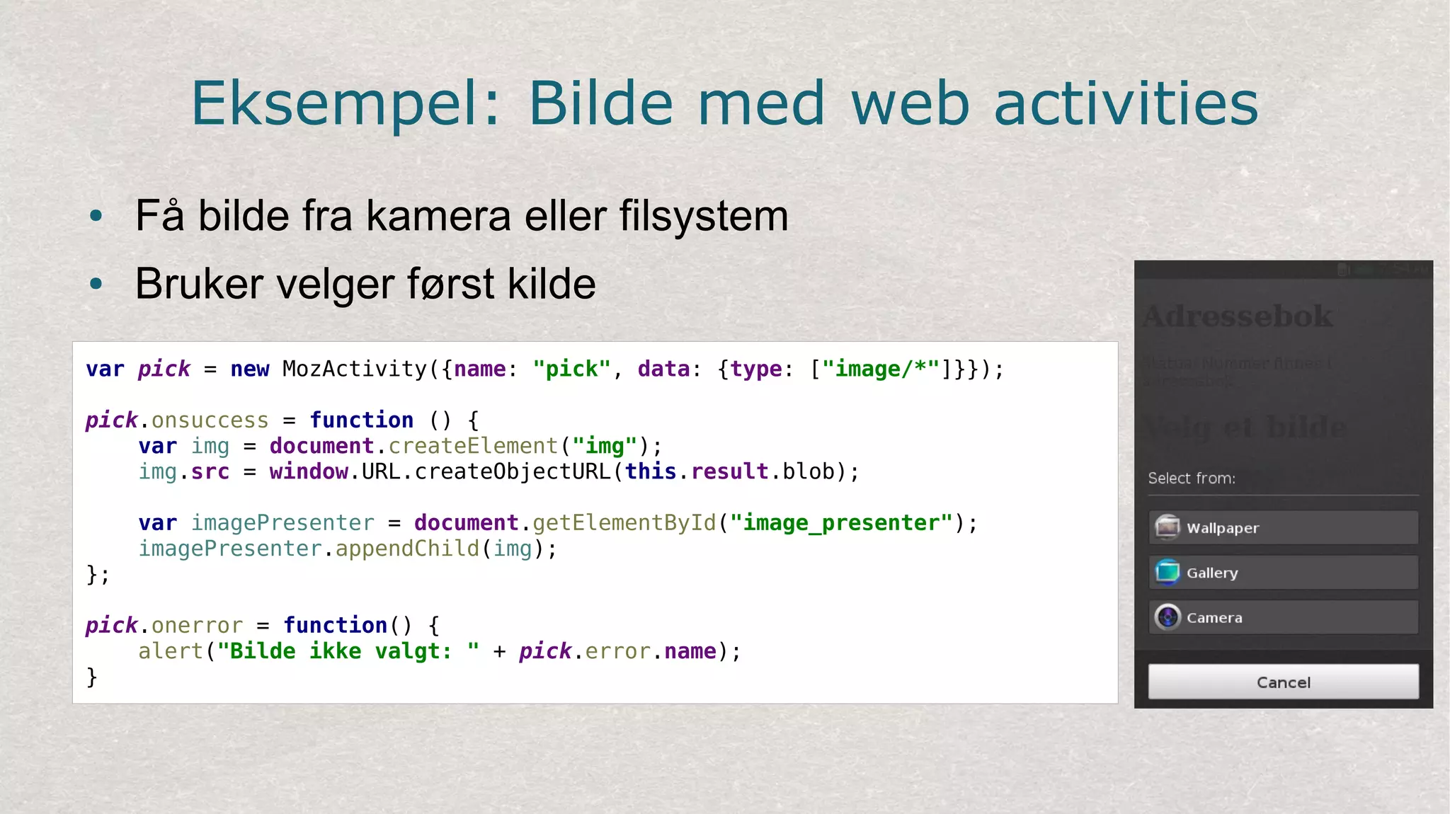 Eksempel: Bilde med web activities
● Få bilde fra kamera eller filsystem
● Bruker velger først kilde
var pick = new MozActivity({name: "pick", data: {type: ["image/*"]}});
pick.onsuccess = function () {
var img = document.createElement("img");
img.src = window.URL.createObjectURL(this.result.blob);
var imagePresenter = document.getElementById("image_presenter");
imagePresenter.appendChild(img);
};
pick.onerror = function() {
alert("Bilde ikke valgt: " + pick.error.name);
}
 