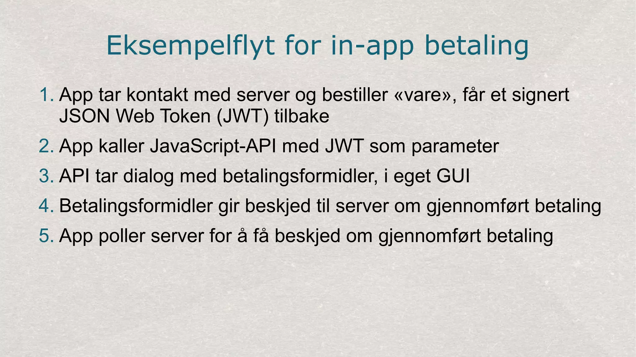 Eksempelflyt for in-app betaling
1. App tar kontakt med server og bestiller «vare», får et signert
JSON Web Token (JWT) tilbake
2. App kaller JavaScript-API med JWT som parameter
3. API tar dialog med betalingsformidler, i eget GUI
4. Betalingsformidler gir beskjed til server om gjennomført betaling
5. App poller server for å få beskjed om gjennomført betaling
 