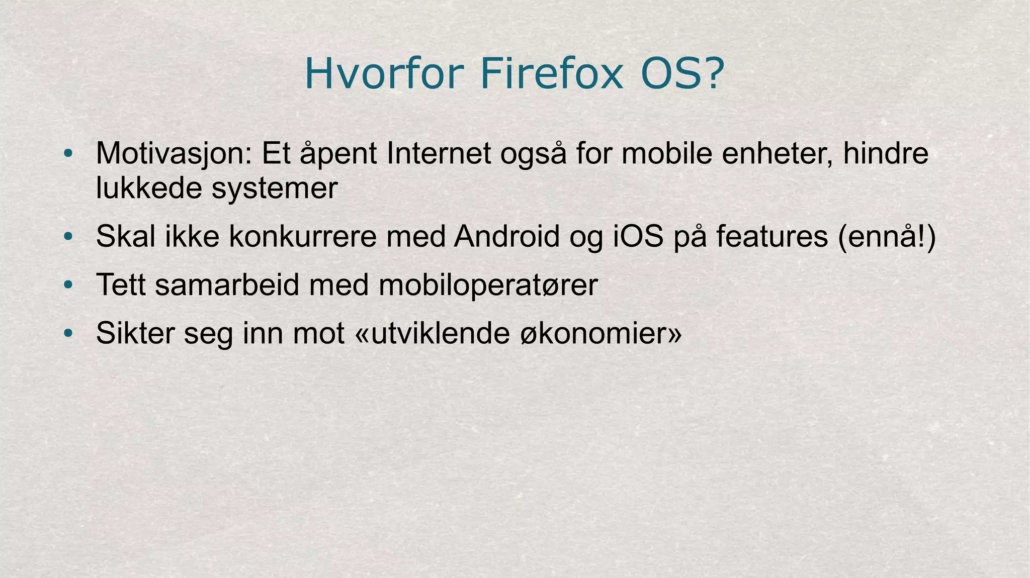 Hvorfor Firefox OS?
● Motivasjon: Et åpent Internet også for mobile enheter, hindre
lukkede systemer
● Skal ikke konkurrere med Android og iOS på features (ennå!)
● Tett samarbeid med mobiloperatører
● Sikter seg inn mot «utviklende økonomier»
 