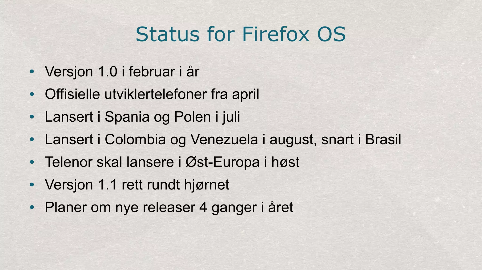 Status for Firefox OS
● Versjon 1.0 i februar i år
● Offisielle utviklertelefoner fra april
● Lansert i Spania og Polen i juli
● Lansert i Colombia og Venezuela i august, snart i Brasil
● Telenor skal lansere i Øst-Europa i høst
● Versjon 1.1 rett rundt hjørnet
● Planer om nye releaser 4 ganger i året
 