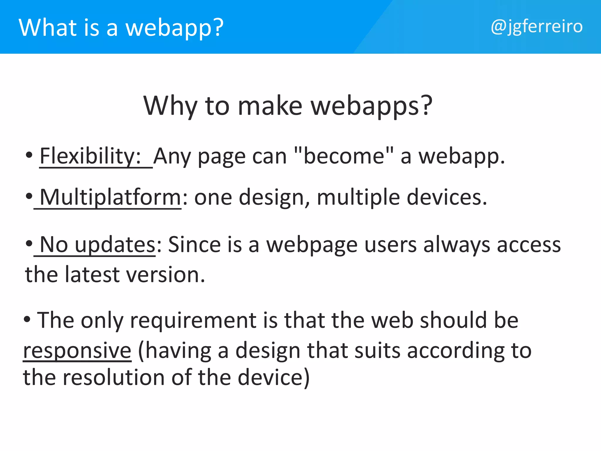 What is a webapp? @jgferreiro 
Why to make webapps? 
• Flexibility: Any page can "become" a webapp. 
• Multiplatform: one design, multiple devices. 
• No updates: Since is a webpage users always access 
the latest version. 
• The only requirement is that the web should be 
responsive (having a design that suits according to 
the resolution of the device) 
 