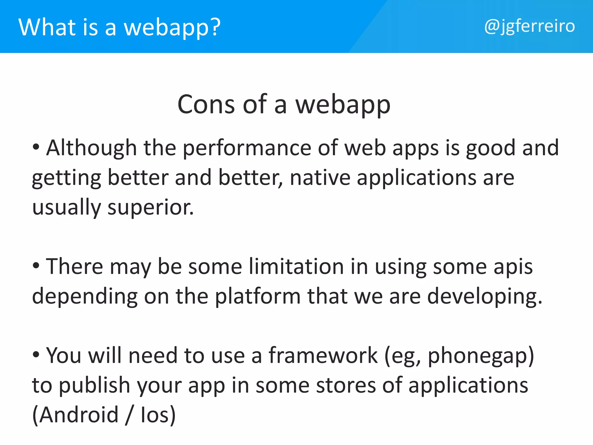What is a webapp? @jgferreiro 
Cons of a webapp 
• Although the performance of web apps is good and 
getting better and better, native applications are 
usually superior. 
• There may be some limitation in using some apis 
depending on the platform that we are developing. 
• You will need to use a framework (eg, phonegap) 
to publish your app in some stores of applications 
(Android / Ios) 
 