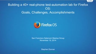 Building a 40+ real-phone test-automation lab for Firefox 
OS: 
Goals, Challenges, Accomplishments 
San Francisco Selenium Meetup Group 
November 19, 2014 
Stephen Donner 
sdonner@mozilla.com 
 