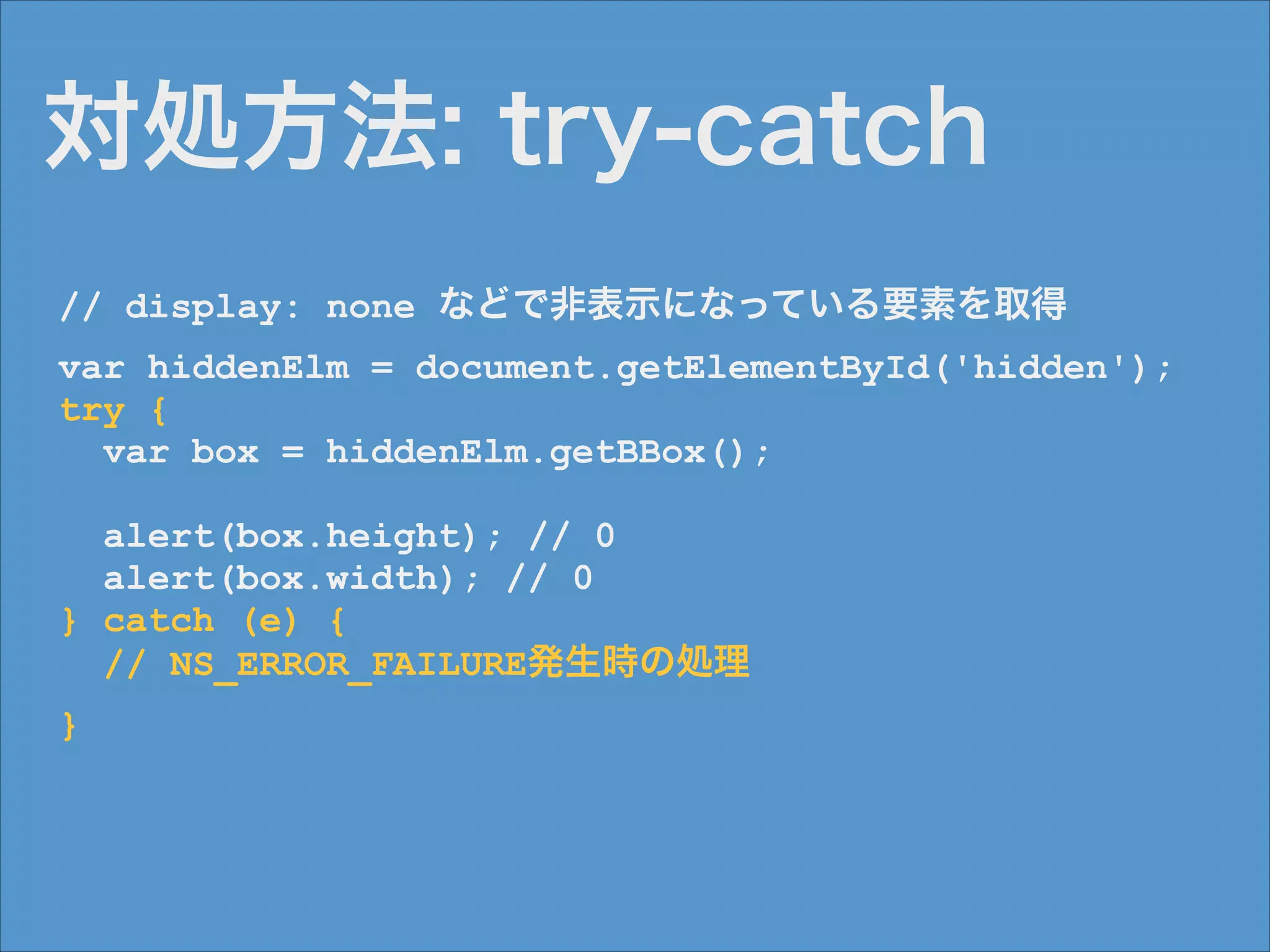 対処方法: try-catch
// display: none などで非表示になっている要素を取得
var hiddenElm = document.getElementById('hidden');
try {
var box = hiddenElm.getBBox();
!

alert(box.height); // 0
alert(box.width); // 0
} catch (e) {
// NS_ERROR_FAILURE発生時の処理
}

 