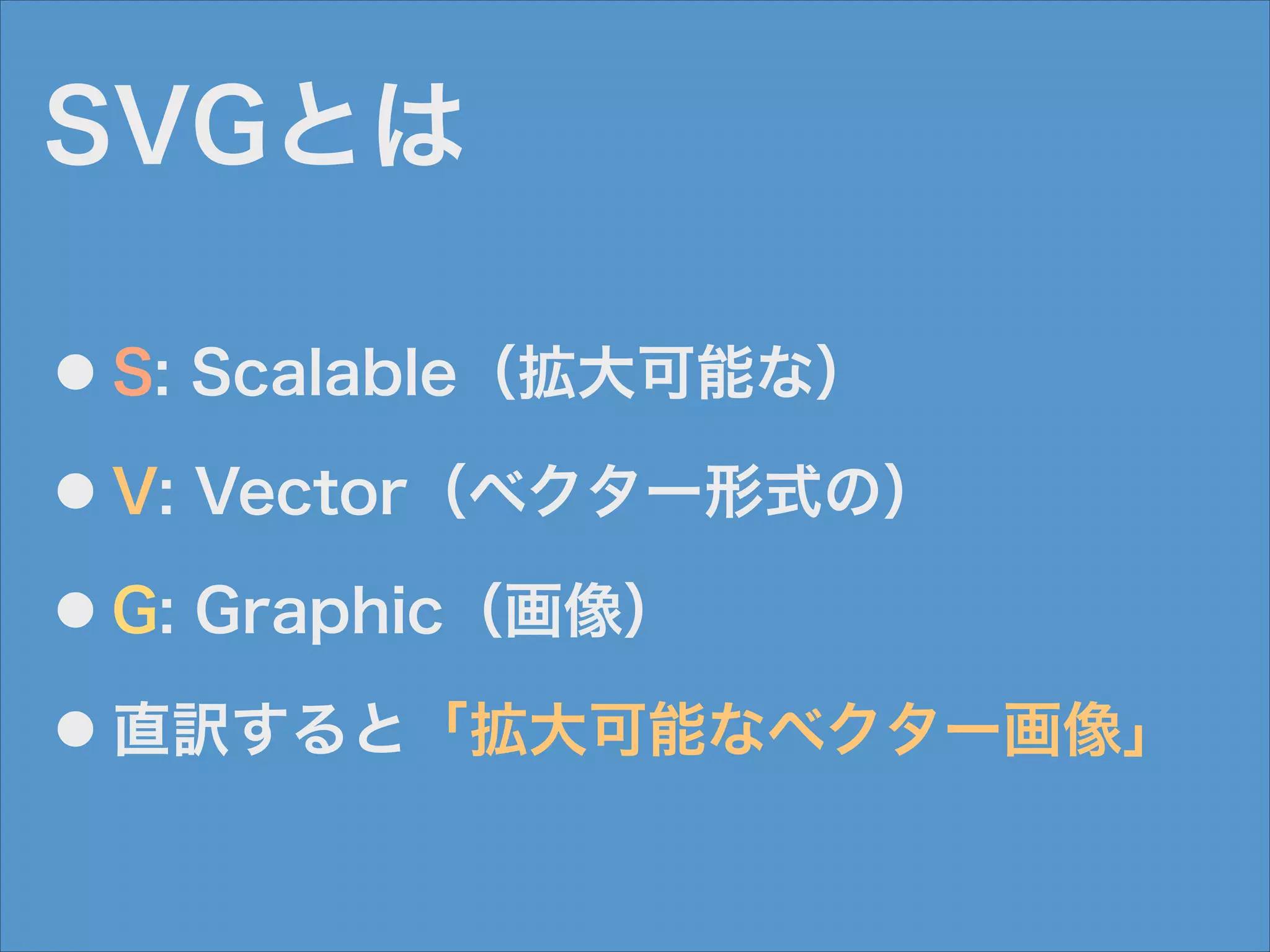 SVGとは
●

S: Scalable（拡大可能な）

●

V: Vector（ベクター形式の）

●

G: Graphic（画像）

●

直訳すると「拡大可能なベクター画像」

 