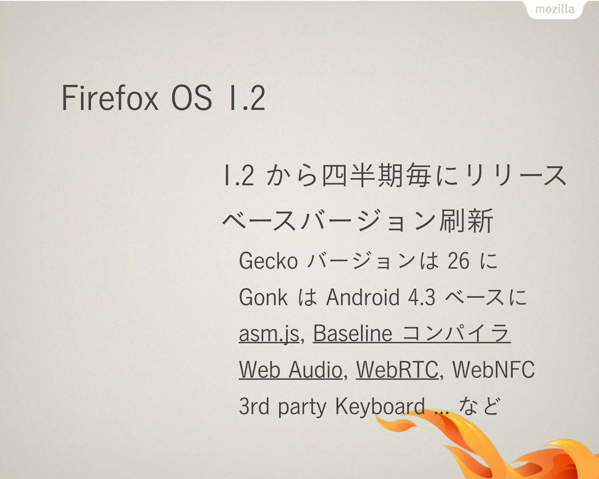 Firefox OS 1.2
1.2 から四半期毎にリリース
ベースバージョン刷新
Gecko バージョンは 26 に
Gonk は Android 4.3 ベースに
asm.js, Baseline コンパイラ
Web Audio, WebRTC, WebNFC
3rd party Keyboard ... など
 