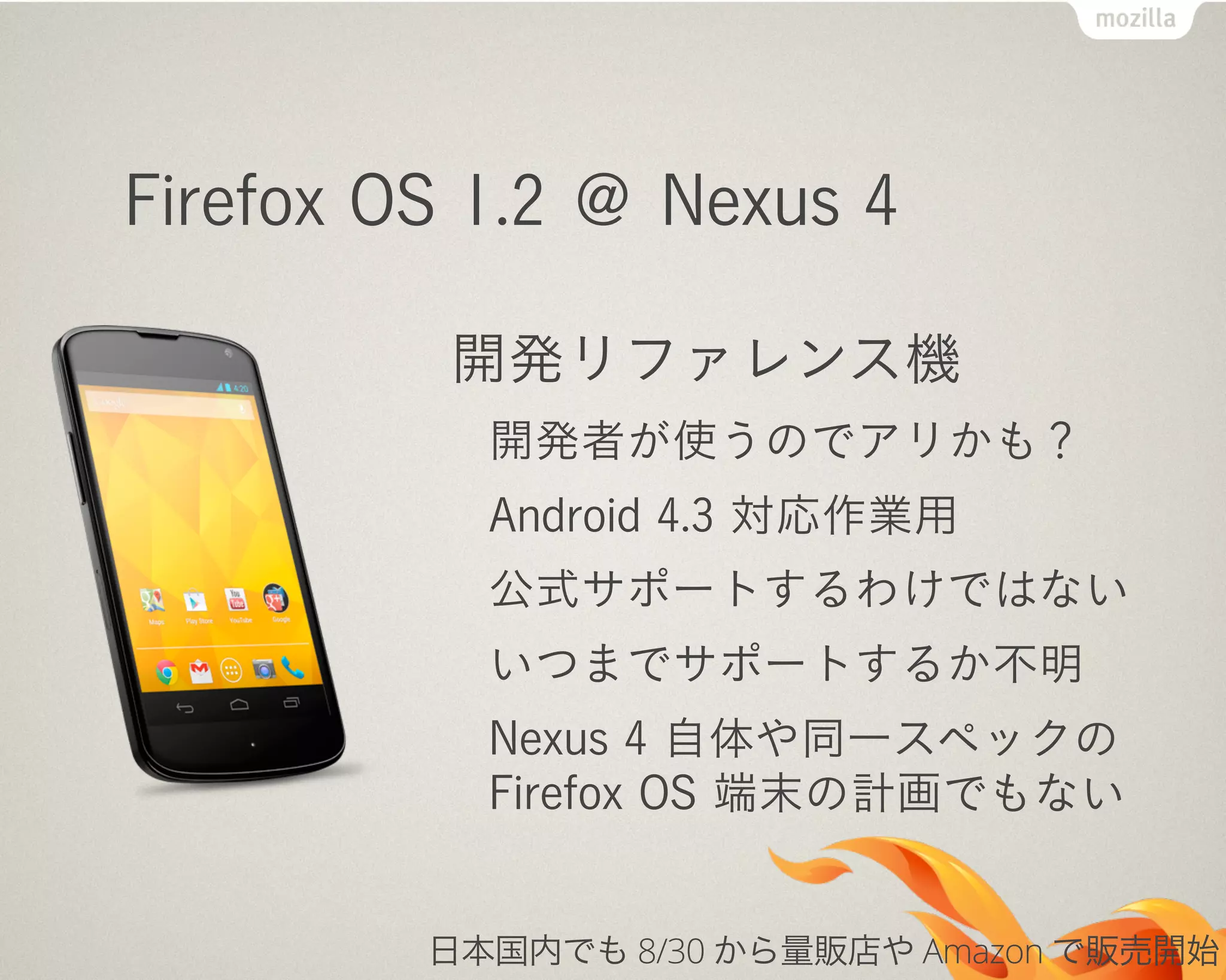 Firefox OS 1.2 ＠ Nexus 4
開発リファレンス機
開発者が使うのでアリかも？
Android 4.3 対応作業用
公式サポートするわけではない
いつまでサポートするか不明
Nexus 4 自体や同一スペックの
Firefox OS 端末の計画でもない
日本国内でも 8/30 から量販店や Amazon で販売開始
 