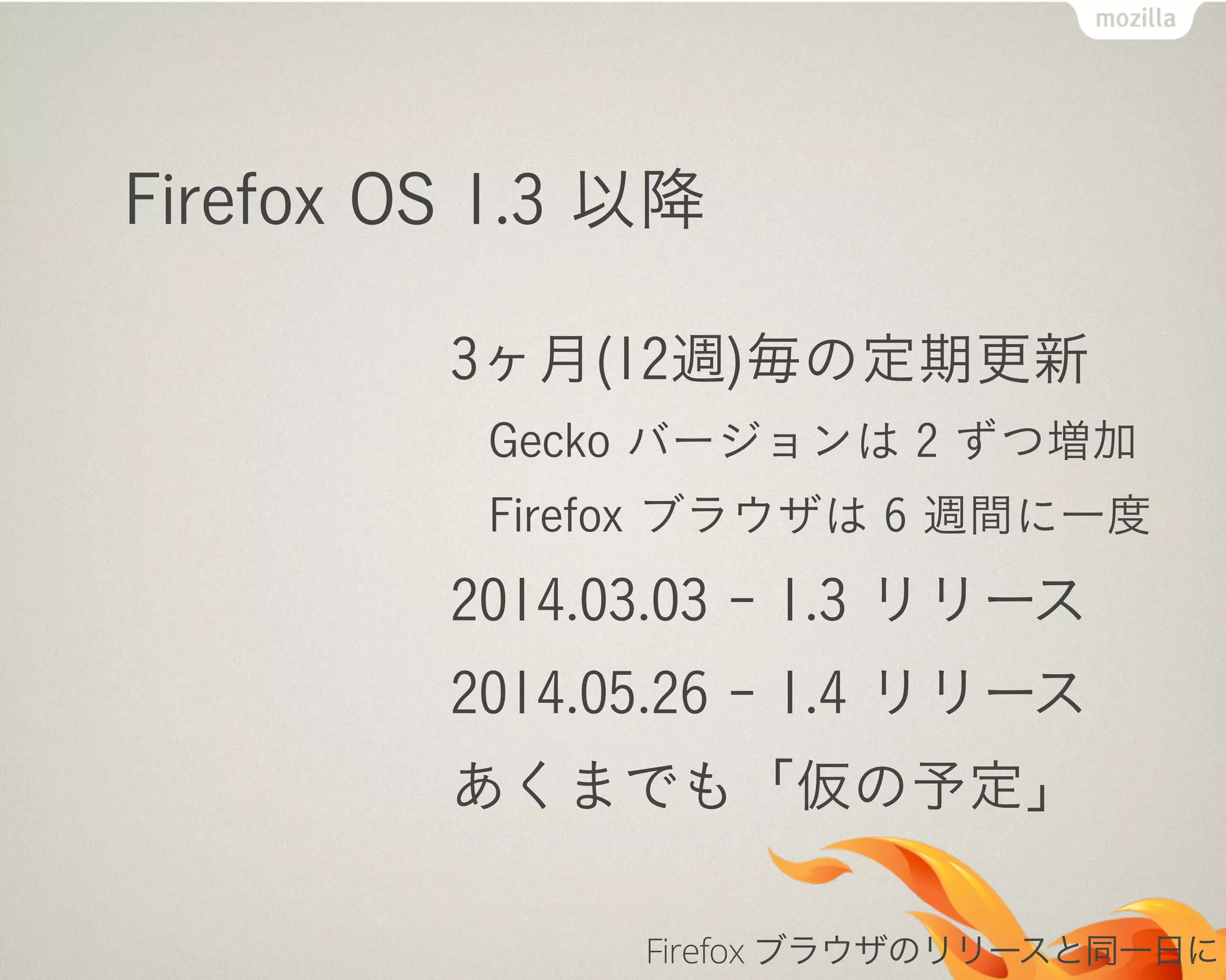 Firefox OS 1.3 以降
3ヶ月(12週)毎の定期更新
Gecko バージョンは 2 ずつ増加
Firefox ブラウザは 6 週間に一度
2014.03.03 - 1.3 リリース
2014.05.26 - 1.4 リリース
あくまでも「仮の予定」
Firefox ブラウザのリリースと同一日に
 