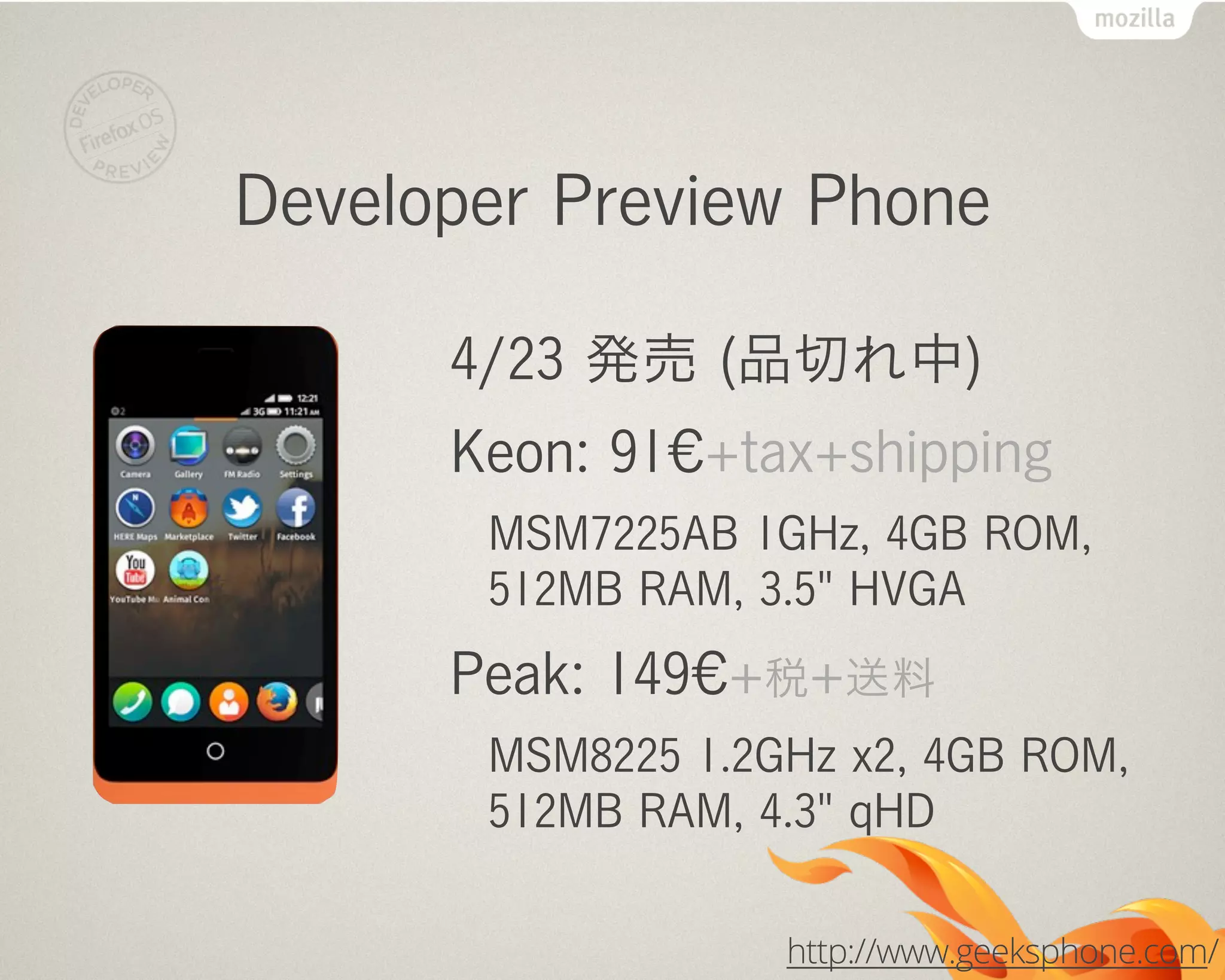 Developer Preview Phone
4/23 発売 (品切れ中)
Keon: 91€+tax+shipping
MSM7225AB 1GHz, 4GB ROM,
512MB RAM, 3.5" HVGA
Peak: 149€+税+送料
MSM8225 1.2GHz x2, 4GB ROM,
512MB RAM, 4.3" qHD
http://www.geeksphone.com/
 
