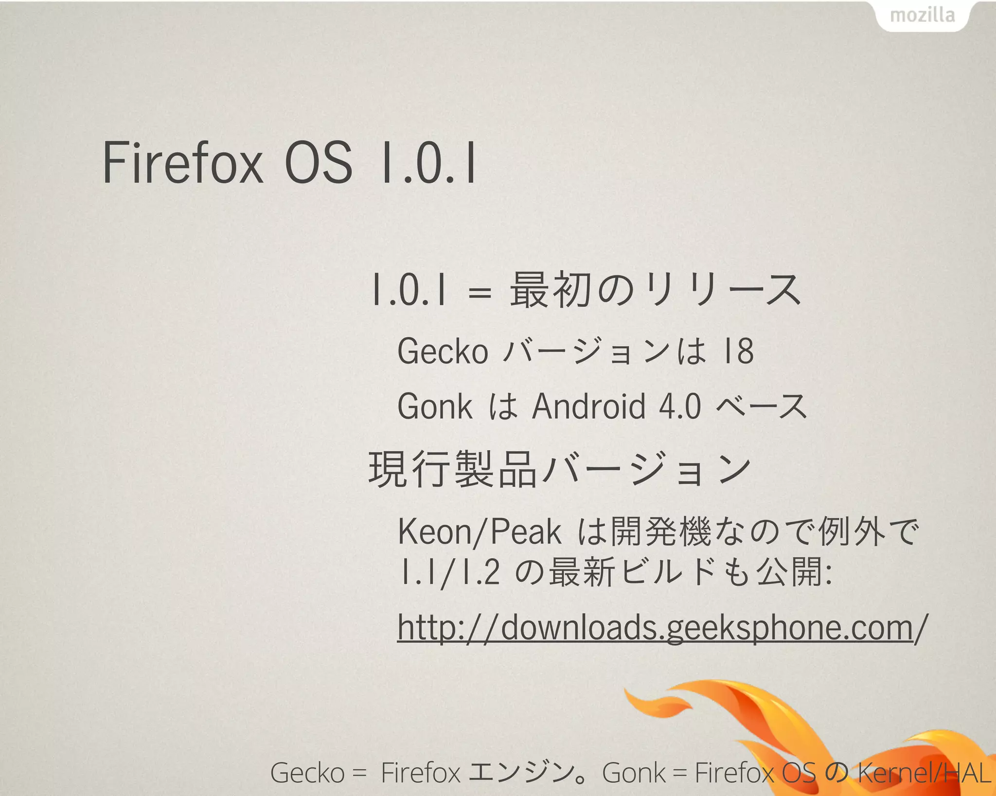 Firefox OS 1.0.1
1.0.1 = 最初のリリース
Gecko バージョンは 18
Gonk は Android 4.0 ベース
現行製品バージョン
Keon/Peak は開発機なので例外で
1.1/1.2 の最新ビルドも公開:
http://downloads.geeksphone.com/
Gecko = Firefox エンジン。Gonk = Firefox OS の Kernel/HAL
 