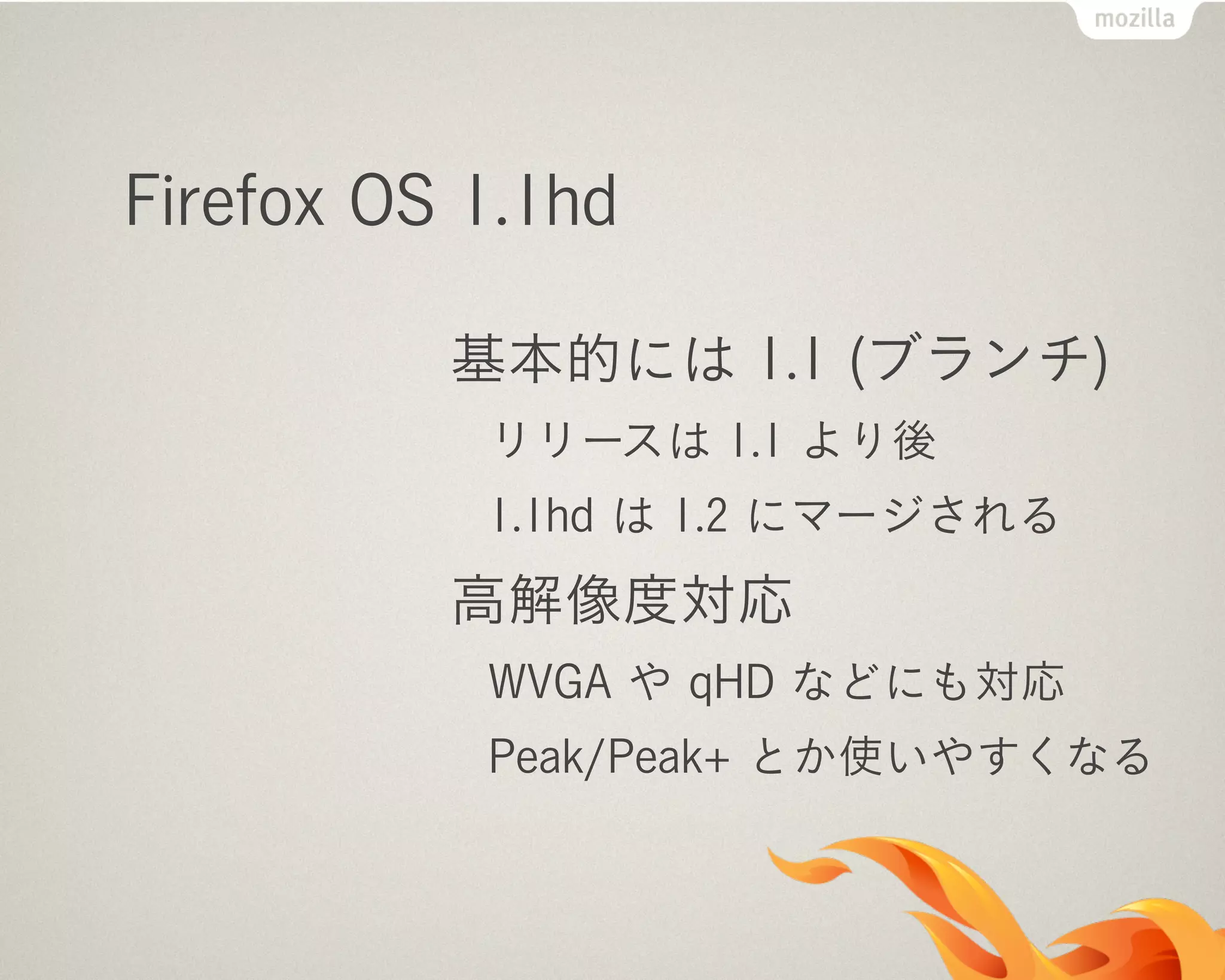 Firefox OS 1.1hd
基本的には 1.1 (ブランチ)
リリースは 1.1 より後
1.1hd は 1.2 にマージされる
高解像度対応
WVGA や qHD などにも対応
Peak/Peak+ とか使いやすくなる
 