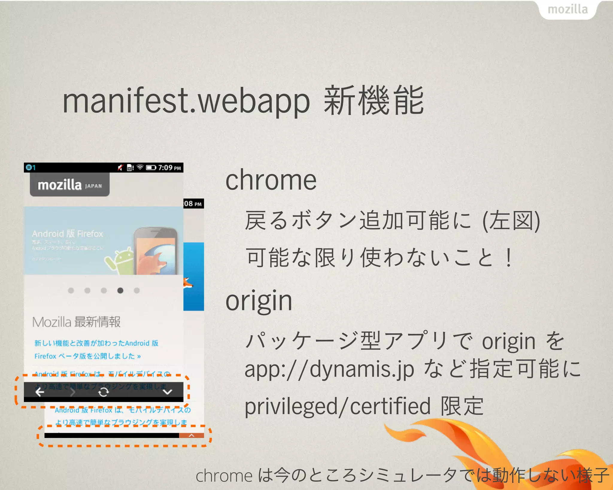 manifest.webapp 新機能
chrome
戻るボタン追加可能に (左図)
可能な限り使わないこと！
origin
パッケージ型アプリで origin を
app://dynamis.jp など指定可能に
privileged/certiﬁed 限定
chrome は今のところシミュレータでは動作しない様子
 