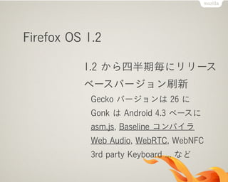 Firefox OS 1.2
1.2 から四半期毎にリリース
ベースバージョン刷新
Gecko バージョンは 26 に
Gonk は Android 4.3 ベースに
asm.js, Baseline コンパイラ
Web Audio, WebRTC, WebNFC
3rd party Keyboard ... など
 