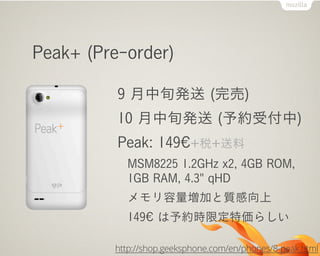 Peak+ (Pre-order)
9 月中旬発送 (完売)
10 月中旬発送 (予約受付中)
Peak: 149€+税+送料
MSM8225 1.2GHz x2, 4GB ROM,
1GB RAM, 4.3" qHD
メモリ容量増加と質感向上
149€ は予約時限定特価らしい
http://shop.geeksphone.com/en/phones/8-peak.html
 