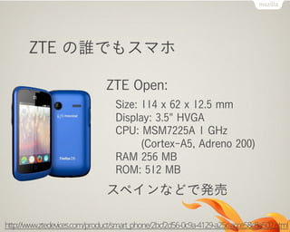 ZTE の誰でもスマホ
ZTE Open:
Size: 114 x 62 x 12.5 mm
Display: 3.5" HVGA
CPU: MSM7225A 1 GHz
(Cortex-A5, Adreno 200)
RAM 256 MB
ROM: 512 MB
スペインなどで発売
http://www.ztedevices.com/product/smart_phone/2bcf2d56-0c9a-4129-a25c-acce58c8e502.html
 