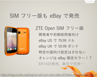 SIM フリー版も eBay で発売
ZTE Open SIM フリー版
開発者や初期採用者向け
eBay US で 79.99 ドル
eBay UK で 59.99 ポンド
特定の国向け設定はされない
オレンジは eBay 限定カラー！？
8月16日発売、数日で完売…
https://blog.mozilla.org/blog/zte-will-soon-start-sales-of-firefox-os-phones-on-ebay/
 