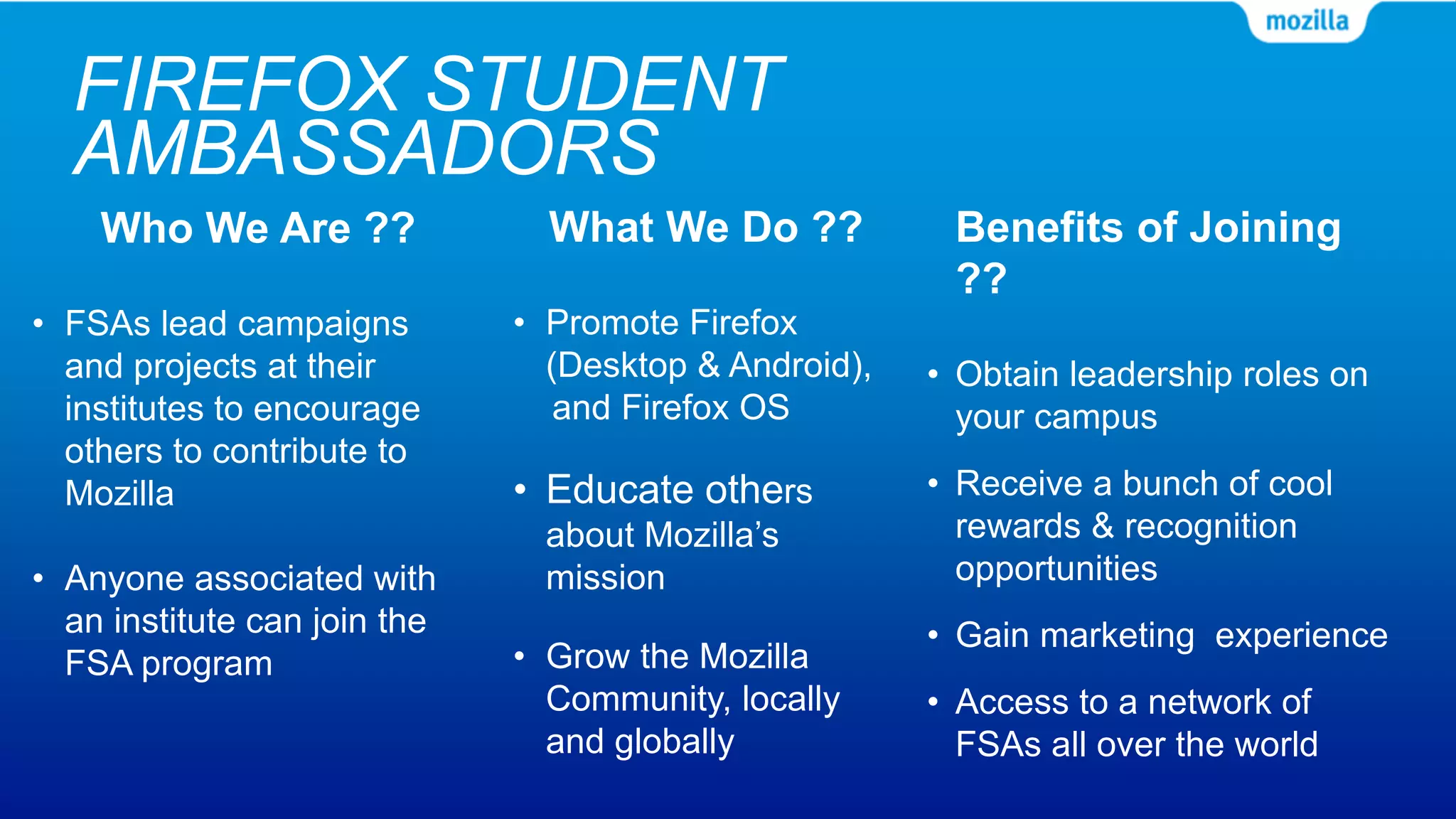 FIREFOX STUDENT
AMBASSADORS
Who We Are ??
• FSAs lead campaigns
and projects at their
institutes to encourage
others to contribute to
Mozilla
• Anyone associated with
an institute can join the
FSA program
What We Do ??
• Promote Firefox
(Desktop & Android),
and Firefox OS
• Educate others
about Mozilla’s
mission
• Grow the Mozilla
Community, locally
and globally
Benefits of Joining
??
• Obtain leadership roles on
your campus
• Receive a bunch of cool
rewards & recognition
opportunities
• Gain marketing experience
• Access to a network of
FSAs all over the world
 