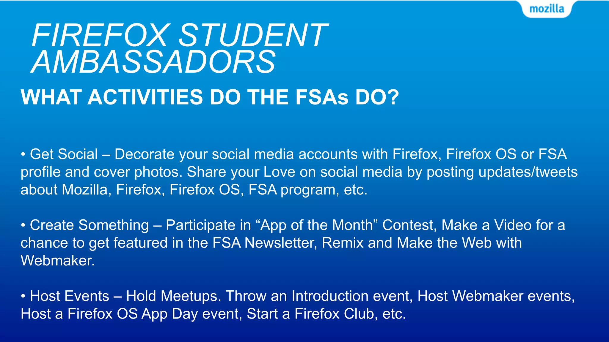 FIREFOX STUDENT
AMBASSADORS
WHAT ACTIVITIES DO THE FSAs DO?
• Get Social – Decorate your social media accounts with Firefox, Firefox OS or FSA
profile and cover photos. Share your Love on social media by posting updates/tweets
about Mozilla, Firefox, Firefox OS, FSA program, etc.
• Create Something – Participate in “App of the Month” Contest, Make a Video for a
chance to get featured in the FSA Newsletter, Remix and Make the Web with
Webmaker.
• Host Events – Hold Meetups. Throw an Introduction event, Host Webmaker events,
Host a Firefox OS App Day event, Start a Firefox Club, etc.
 