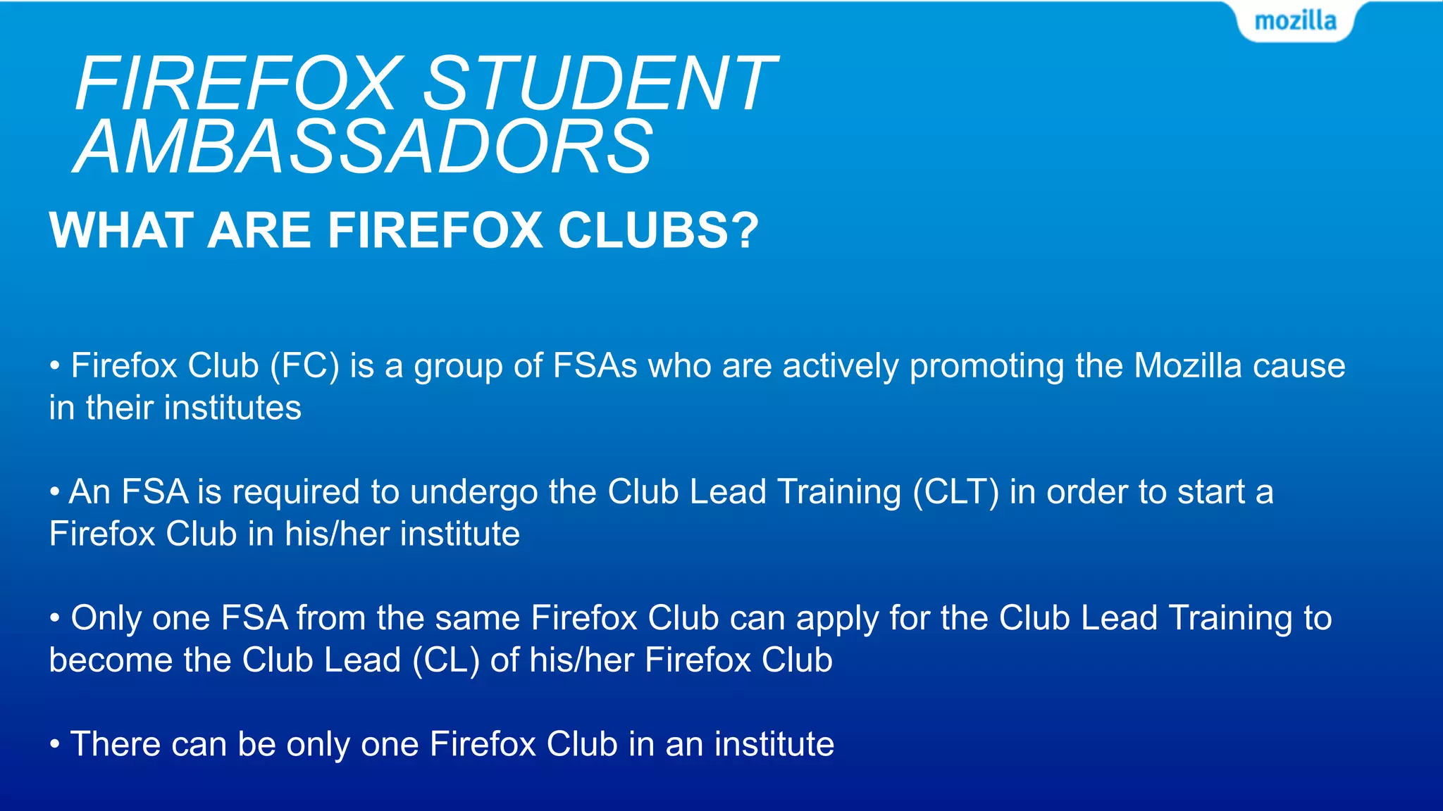 FIREFOX STUDENT
AMBASSADORS
WHAT ARE FIREFOX CLUBS?
• Firefox Club (FC) is a group of FSAs who are actively promoting the Mozilla cause
in their institutes
• An FSA is required to undergo the Club Lead Training (CLT) in order to start a
Firefox Club in his/her institute
• Only one FSA from the same Firefox Club can apply for the Club Lead Training to
become the Club Lead (CL) of his/her Firefox Club
• There can be only one Firefox Club in an institute
 