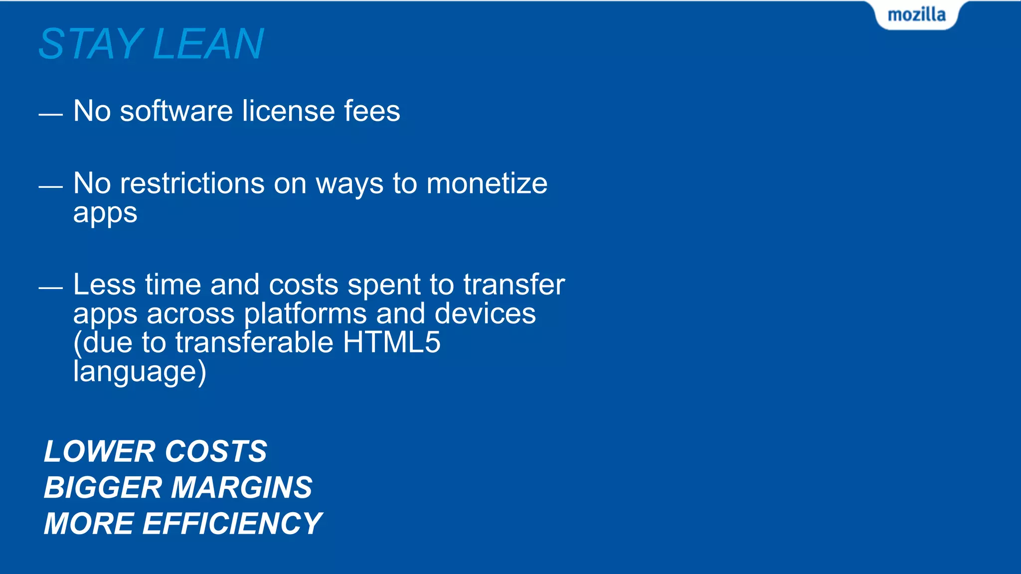 STAY LEAN
LOWER COSTS
BIGGER MARGINS
MORE EFFICIENCY
— No software license fees
— No restrictions on ways to monetize
apps
— Less time and costs spent to transfer
apps across platforms and devices
(due to transferable HTML5
language)
 