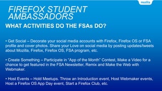 FIREFOX STUDENT
AMBASSADORS
WHAT ACTIVITIES DO THE FSAs DO?
• Get Social – Decorate your social media accounts with Firefox, Firefox OS or FSA
profile and cover photos. Share your Love on social media by posting updates/tweets
about Mozilla, Firefox, Firefox OS, FSA program, etc.
• Create Something – Participate in “App of the Month” Contest, Make a Video for a
chance to get featured in the FSA Newsletter, Remix and Make the Web with
Webmaker.
• Host Events – Hold Meetups. Throw an Introduction event, Host Webmaker events,
Host a Firefox OS App Day event, Start a Firefox Club, etc.
 
