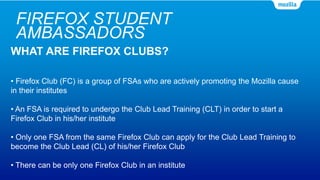 FIREFOX STUDENT
AMBASSADORS
WHAT ARE FIREFOX CLUBS?
• Firefox Club (FC) is a group of FSAs who are actively promoting the Mozilla cause
in their institutes
• An FSA is required to undergo the Club Lead Training (CLT) in order to start a
Firefox Club in his/her institute
• Only one FSA from the same Firefox Club can apply for the Club Lead Training to
become the Club Lead (CL) of his/her Firefox Club
• There can be only one Firefox Club in an institute
 