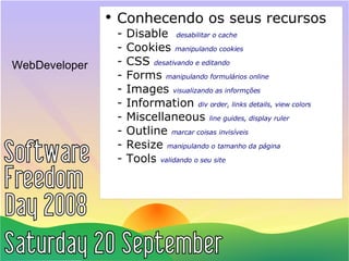 WebDeveloper Conhecendo os seus recursos - Disable  desabilitar o cache - Cookies  manipulando cookies - CSS  desativando e editando - Forms  manipulando formulários online - Images  visualizando as informções - Information  div order, links details, view colors - Miscellaneous  line guides, display ruler - Outline  marcar coisas invisíveis - Resize  manipulando o tamanho da página - Tools  validando o seu site 