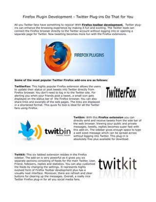 Firefox Plugin Development - Twitter Plug-ins Do That for You

All you Twitter fans have something to rejoice! With Firefox toolbar development, Twitter plug-
ins can enhance the browsing experience by making it fun and exciting. The Twitter tools can
connect the Firefox browser directly to the Twitter account without logging into or opening a
separate page for Twitter. Now tweeting becomes more fun with the Firefox extensions.




Some of the most popular Twitter Firefox add-ons are as follows:

TwitterFox: This highly popular Firefox extension allows the users
to update their status or post tweets into Twitter directly from
Firefox browser. You don't need to log in to the Twitter site. For
alerting you when your friends post a tweet, a small icon gets
displayed on the status bar of the Firefox browser. You can also
share links and excerpts of the web pages. The links are displayed
in a shortened format. This quick fix tool is ideal for all the Twitter
fans using Firefox.


                                                Twitbin: With this Firefox extension you can
                                                directly send and receive tweets from the side bar of
                                                the web browser. Viewing your public and private
                                                messages, tweets, replies becomes super fast with
                                                this add-on. The sidebar gives enough space to type
                                                a well sized message which can be spread across
                                                without logging into Twitter. This plug-in is
                                                absolutely free plus available for download.




Twitkit: This six tabbed extension resides in the Firefox
sidebar. The add-on is very powerful as it gives you six
separate sections consisting of feeds for the main Twitter, User,
Friend, followers, replies and statistics. You can also customize
the feeds by changing the settings. It represents highly
evolved form of Firefox Toolbar development plus has a
visually neat interface. Moreover, there are refresh and clear
buttons for clearing up the messages. Overall, a really nice
Twitter Firefox plug-in for all you social media fans.
 