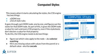www.eliftech.com
Computed Styles
This means when it starts calculating the styles, the CSS engine
has two things:
● a DOM tree
● a list of style rules
It goes through each DOM node, one by one, and figures out the
styles for that DOM node. As part of this, it gives the DOM node
a value for each and every CSS property, even if the stylesheets
don’t declare a value for that property.
To do this, the CSS engine needs to do two things:
● figure out which rules apply to the node — aka selector
matching
● fill in any missing values with values from the parent or a
default value—aka the cascade
 